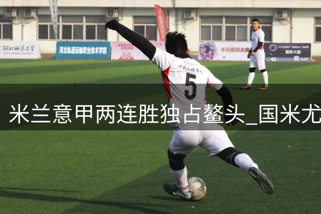 米兰意甲两连胜独占鳌头 国米尤文下轮对手确定
